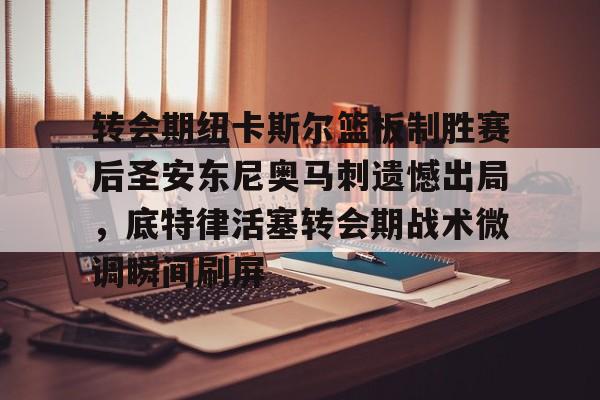ayx·爱游戏电竞体育-转会期纽卡斯尔篮板制胜赛后圣安东尼奥马刺遗憾出局，底特律活塞转会期战术微调瞬间刷屏